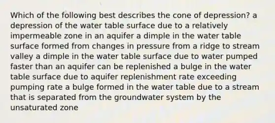 Which of the following best describes the cone of depression? a depression of the water table surface due to a relatively impermeable zone in an aquifer a dimple in the water table surface formed from changes in pressure from a ridge to stream valley a dimple in the water table surface due to water pumped faster than an aquifer can be replenished a bulge in the water table surface due to aquifer replenishment rate exceeding pumping rate a bulge formed in the water table due to a stream that is separated from the groundwater system by the unsaturated zone