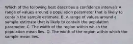 Which of the following best describes a confidence interval? A range of values around a population parameter that is likely to contain the sample estimate. B. A range of values around a sample estimate that is likely to contain the population parameter. C. The width of the region within which the population mean lies. D. The width of the region within which the sample mean lies.