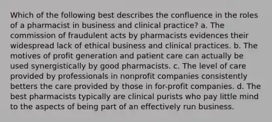 Which of the following best describes the confluence in the roles of a pharmacist in business and clinical practice? a. The commission of fraudulent acts by pharmacists evidences their widespread lack of ethical business and clinical practices. b. The motives of profit generation and patient care can actually be used synergistically by good pharmacists. c. The level of care provided by professionals in nonprofit companies consistently betters the care provided by those in for-profit companies. d. The best pharmacists typically are clinical purists who pay little mind to the aspects of being part of an effectively run business.