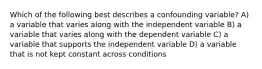 Which of the following best describes a confounding variable? A) a variable that varies along with the independent variable B) a variable that varies along with the dependent variable C) a variable that supports the independent variable D) a variable that is not kept constant across conditions