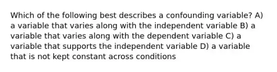 Which of the following best describes a confounding variable? A) a variable that varies along with the independent variable B) a variable that varies along with the dependent variable C) a variable that supports the independent variable D) a variable that is not kept constant across conditions