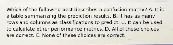 Which of the following best describes a confusion matrix? A. It is a table summarizing the prediction results. B. It has as many rows and columns as classifications to predict. C. It can be used to calculate other performance metrics. D. All of these choices are correct. E. None of these choices are correct.