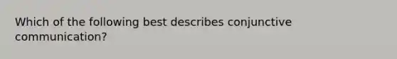 Which of the following best describes conjunctive communication?