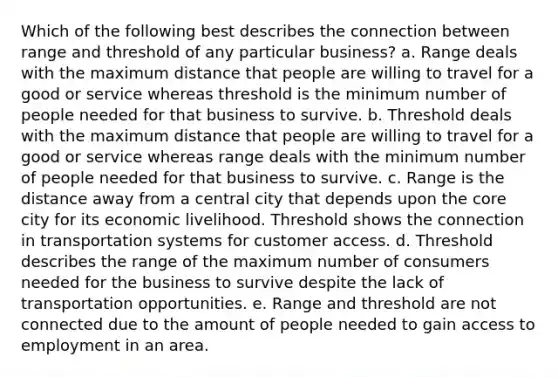 Which of the following best describes the connection between range and threshold of any particular business? a. Range deals with the maximum distance that people are willing to travel for a good or service whereas threshold is the minimum number of people needed for that business to survive. b. Threshold deals with the maximum distance that people are willing to travel for a good or service whereas range deals with the minimum number of people needed for that business to survive. c. Range is the distance away from a central city that depends upon the core city for its economic livelihood. Threshold shows the connection in transportation systems for customer access. d. Threshold describes the range of the maximum number of consumers needed for the business to survive despite the lack of transportation opportunities. e. Range and threshold are not connected due to the amount of people needed to gain access to employment in an area.