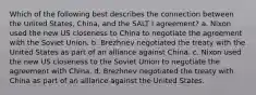 Which of the following best describes the connection between the United States, China, and the SALT I agreement? a. Nixon used the new US closeness to China to negotiate the agreement with the Soviet Union. b. Brezhnev negotiated the treaty with the United States as part of an alliance against China. c. Nixon used the new US closeness to the Soviet Union to negotiate the agreement with China. d. Brezhnev negotiated the treaty with China as part of an alliance against the United States.