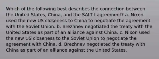 Which of the following best describes the connection between the United States, China, and the SALT I agreement? a. Nixon used the new US closeness to China to negotiate the agreement with the Soviet Union. b. Brezhnev negotiated the treaty with the United States as part of an alliance against China. c. Nixon used the new US closeness to the Soviet Union to negotiate the agreement with China. d. Brezhnev negotiated the treaty with China as part of an alliance against the United States.