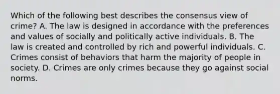 Which of the following best describes the consensus view of crime? A. The law is designed in accordance with the preferences and values of socially and politically active individuals. B. The law is created and controlled by rich and powerful individuals. C. Crimes consist of behaviors that harm the majority of people in society. D. Crimes are only crimes because they go against social norms.