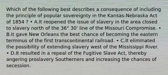 Which of the following best describes a consequence of including the principle of popular sovereignty in the Kansas-Nebraska Act of 1854 ? • A.It reopened the issue of slavery in the area closed to slavery north of the 36° 30' line of the Missouri Compromise. • B.It gave New Orleans the best chance of becoming the eastern terminus of the first transcontinental railroad. • C.It eliminated the possibility of extending slavery west of the Mississippi River. • D.It resulted in a repeal of the Fugitive Slave Act, thereby angering proslavery Southerners and increasing the chances of secession.