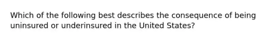 Which of the following best describes the consequence of being uninsured or underinsured in the United States?