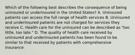 Which of the following best describes the consequence of being uninsured or underinsured in the United States? A. Uninsured patients can access the full range of health services B. Uninsured and underinsured patients are not charged for services they receive C. Health care for the uninsured can be described as "too little, too late." D. The quality of health care received by uninsured and underinsured patients has been found to be similar to that received by patients with comprehensive insurance