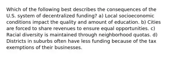 Which of the following best describes the consequences of the U.S. system of decentralized funding? a) Local socioeconomic conditions impact the quality and amount of education. b) Cities are forced to share revenues to ensure equal opportunities. c) Racial diversity is maintained through neighborhood quotas. d) Districts in suburbs often have less funding because of the tax exemptions of their businesses.