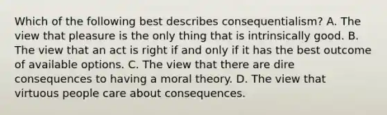 Which of the following best describes consequentialism? A. The view that pleasure is the only thing that is intrinsically good. B. The view that an act is right if and only if it has the best outcome of available options. C. The view that there are dire consequences to having a moral theory. D. The view that virtuous people care about consequences.