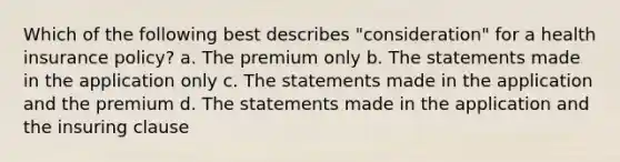 Which of the following best describes "consideration" for a health insurance policy? a. The premium only b. The statements made in the application only c. The statements made in the application and the premium d. The statements made in the application and the insuring clause