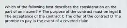 Which of the following best describes the consideration on the part of an insurer? A The purpose of the contract must be legal B The acceptance of the contract C The offer of the contract D The promise to pay in the event of a covered claim