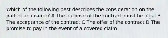 Which of the following best describes the consideration on the part of an insurer? A The purpose of the contract must be legal B The acceptance of the contract C The offer of the contract D The promise to pay in the event of a covered claim