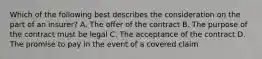 Which of the following best describes the consideration on the part of an insurer? A. The offer of the contract B. The purpose of the contract must be legal C. The acceptance of the contract D. The promise to pay in the event of a covered claim