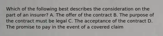 Which of the following best describes the consideration on the part of an insurer? A. The offer of the contract B. The purpose of the contract must be legal C. The acceptance of the contract D. The promise to pay in the event of a covered claim