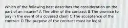 Which of the following best describes the consideration on the part of an insurer? A The offer of the contract B The promise to pay in the event of a covered claim C The acceptance of the contract D The purpose of the contract must be legal