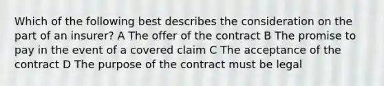 Which of the following best describes the consideration on the part of an insurer? A The offer of the contract B The promise to pay in the event of a covered claim C The acceptance of the contract D The purpose of the contract must be legal