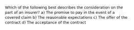 Which of the following best describes the consideration on the part of an insurer? a) The promise to pay in the event of a covered claim b) The reasonable expectations c) The offer of the contract d) The acceptance of the contract