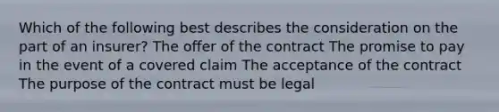 Which of the following best describes the consideration on the part of an insurer? The offer of the contract The promise to pay in the event of a covered claim The acceptance of the contract The purpose of the contract must be legal