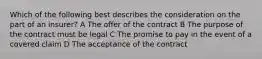 Which of the following best describes the consideration on the part of an insurer? A The offer of the contract B The purpose of the contract must be legal C The promise to pay in the event of a covered claim D The acceptance of the contract