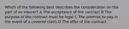 Which of the following best describes the consideration on the part of an insurer? A The acceptance of the contract B The purpose of the contract must be legal C The promise to pay in the event of a covered claim D The offer of the contract