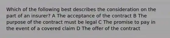 Which of the following best describes the consideration on the part of an insurer? A The acceptance of the contract B The purpose of the contract must be legal C The promise to pay in the event of a covered claim D The offer of the contract