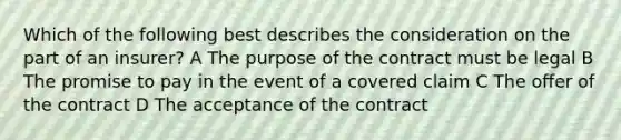 Which of the following best describes the consideration on the part of an insurer? A The purpose of the contract must be legal B The promise to pay in the event of a covered claim C The offer of the contract D The acceptance of the contract