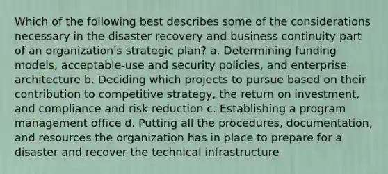 Which of the following best describes some of the considerations necessary in the disaster recovery and business continuity part of an organization's strategic plan? a. Determining funding models, acceptable-use and security policies, and enterprise architecture b. Deciding which projects to pursue based on their contribution to competitive strategy, the return on investment, and compliance and risk reduction c. Establishing a program management office d. Putting all the procedures, documentation, and resources the organization has in place to prepare for a disaster and recover the technical infrastructure