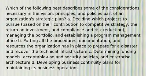 Which of the following best describes some of the considerations necessary in the vision, principles, and policies part of an organization's strategic plan? a. Deciding which projects to pursue (based on their contribution to competitive strategy, the return on investment, and compliance and risk reduction), managing the portfolio, and establishing a program management office b. Putting all the procedures, documentation, and resources the organization has in place to prepare for a disaster and recover the technical infrastructure c. Determining funding models, acceptable-use and security policies, and enterprise architecture d. Developing business continuity plans for maintaining its business operations