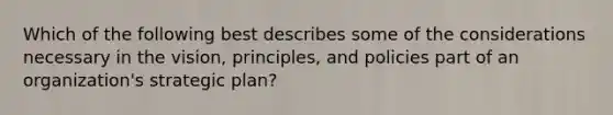 Which of the following best describes some of the considerations necessary in the vision, principles, and policies part of an organization's strategic plan?