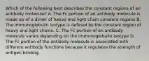 Which of the following best describes the constant regions of an antibody molecule? A. The Fc portion of an antibody molecule is made up of a dimer of heavy and light chain constant regions B. The immunoglobulin isotype is defined by the constant region of heavy and light chains. C. The Fc portion of an antibody molecule varies depending on the immunoglobulin isotype D. The Fc portion of the antibody molecule is associated with different antibody functions because it regulates the strength of antigen binding.