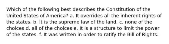 Which of the following best describes the Constitution of the United States of America? a. It overrides all the inherent rights of the states. b. It is the supreme law of the land. c. none of the choices d. all of the choices e. It is a structure to limit the power of the states. f. It was written in order to ratify the Bill of Rights.