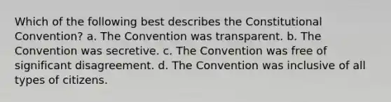 Which of the following best describes the Constitutional Convention? a. The Convention was transparent. b. The Convention was secretive. c. The Convention was free of significant disagreement. d. The Convention was inclusive of all types of citizens.