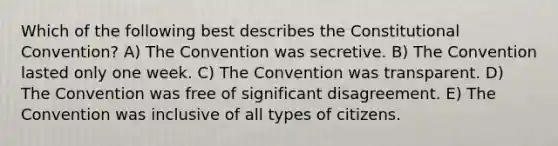 Which of the following best describes the Constitutional Convention? A) The Convention was secretive. B) The Convention lasted only one week. C) The Convention was transparent. D) The Convention was free of significant disagreement. E) The Convention was inclusive of all types of citizens.