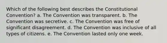 Which of the following best describes the Constitutional Convention? a. The Convention was transparent. b. The Convention was secretive. c. The Convention was free of significant disagreement. d. The Convention was inclusive of all types of citizens. e. The Convention lasted only one week.