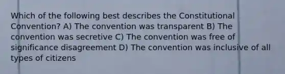 Which of the following best describes the Constitutional Convention? A) The convention was transparent B) The convention was secretive C) The convention was free of significance disagreement D) The convention was inclusive of all types of citizens