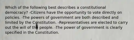 Which of the following best describes a constitutional democracy? -Citizens have the opportunity to vote directly on policies. -The powers of government are both described and limited by the Constitution. -Representatives are elected to carry out the will of the people. -The power of government is clearly specified in the Constitution.