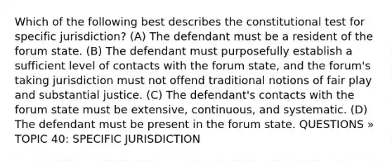 Which of the following best describes the constitutional test for specific jurisdiction? (A) The defendant must be a resident of the forum state. (B) The defendant must purposefully establish a sufficient level of contacts with the forum state, and the forum's taking jurisdiction must not offend traditional notions of fair play and substantial justice. (C) The defendant's contacts with the forum state must be extensive, continuous, and systematic. (D) The defendant must be present in the forum state. QUESTIONS » TOPIC 40: SPECIFIC JURISDICTION