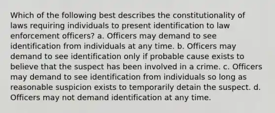 Which of the following best describes the constitutionality of laws requiring individuals to present identification to law enforcement officers? a. Officers may demand to see identification from individuals at any time. b. Officers may demand to see identification only if probable cause exists to believe that the suspect has been involved in a crime. c. Officers may demand to see identification from individuals so long as reasonable suspicion exists to temporarily detain the suspect. d. Officers may not demand identification at any time.