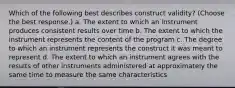 Which of the following best describes construct validity? (Choose the best response.) a. The extent to which an instrument produces consistent results over time b. The extent to which the instrument represents the content of the program c. The degree to which an instrument represents the construct it was meant to represent d. The extent to which an instrument agrees with the results of other instruments administered at approximately the same time to measure the same characteristics