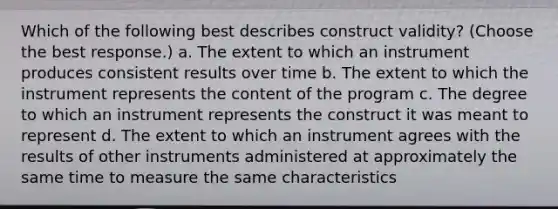 Which of the following best describes construct validity? (Choose the best response.) a. The extent to which an instrument produces consistent results over time b. The extent to which the instrument represents the content of the program c. The degree to which an instrument represents the construct it was meant to represent d. The extent to which an instrument agrees with the results of other instruments administered at approximately the same time to measure the same characteristics