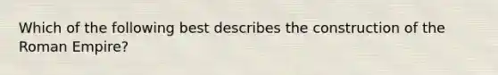 Which of the following best describes the construction of the Roman Empire?