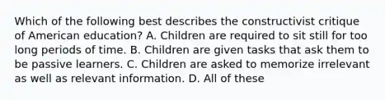 Which of the following best describes the constructivist critique of American education? A. Children are required to sit still for too long periods of time. B. Children are given tasks that ask them to be passive learners. C. Children are asked to memorize irrelevant as well as relevant information. D. All of these