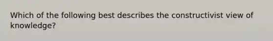 Which of the following best describes the constructivist view of knowledge?