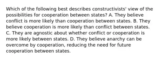 Which of the following best describes constructivists' view of the possibilities for cooperation between states? A. They believe conflict is more likely than cooperation between states. B. They believe cooperation is more likely than conflict between states. C. They are agnostic about whether conflict or cooperation is more likely between states. D. They believe anarchy can be overcome by cooperation, reducing the need for future cooperation between states.