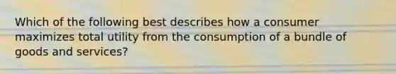 Which of the following best describes how a consumer maximizes total utility from the consumption of a bundle of goods and services?