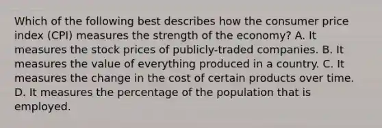 Which of the following best describes how the consumer price index (CPI) measures the strength of the economy? A. It measures the stock prices of publicly-traded companies. B. It measures the value of everything produced in a country. C. It measures the change in the cost of certain products over time. D. It measures the percentage of the population that is employed.