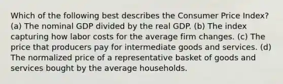 Which of the following best describes the Consumer Price Index? (a) The nominal GDP divided by the real GDP. (b) The index capturing how labor costs for the average firm changes. (c) The price that producers pay for intermediate goods and services. (d) The normalized price of a representative basket of goods and services bought by the average households.